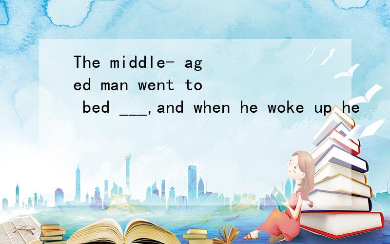 The middle- aged man went to bed ___,and when he woke up he