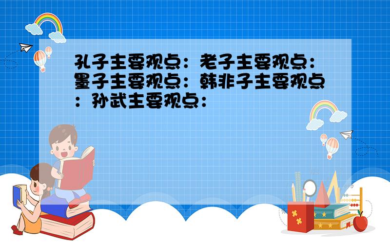 孔子主要观点：老子主要观点：墨子主要观点：韩非子主要观点：孙武主要观点：