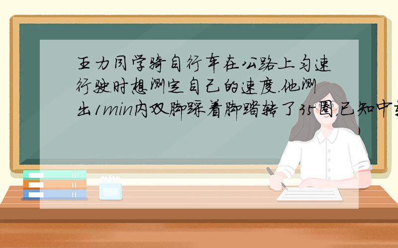 王力同学骑自行车在公路上匀速行驶时想测定自己的速度．他测出1min内双脚踩着脚踏转了35圈，已知中轴大齿盘有48个齿，固