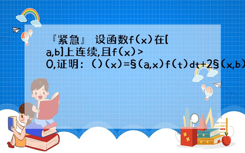 『紧急』 设函数f(x)在[a,b]上连续,且f(x)>0,证明：()(x)=§(a,x)f(t)dt+2§(x,b)f