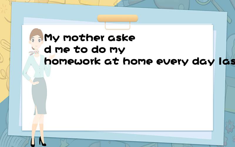 My mother asked me to do my homework at home every day last