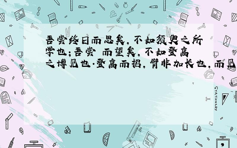 吾尝终日而思矣,不如须臾之所学也；吾尝跂而望矣,不如登高之博见也.登高而招,臂非加长也,而见者远；顺风而呼,声非加疾也,