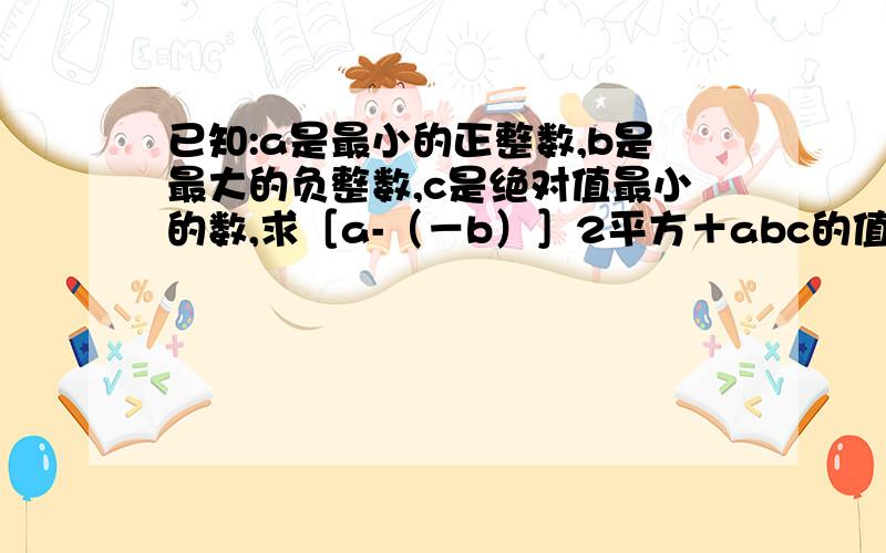 已知:a是最小的正整数,b是最大的负整数,c是绝对值最小的数,求［a-（－b）］2平方＋abc的值.求了.快点啊.亲,绝