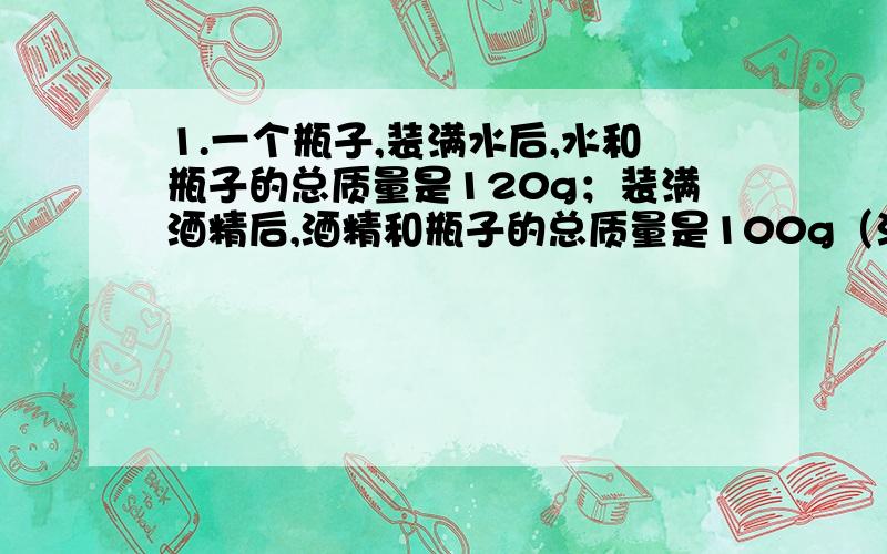 1.一个瓶子,装满水后,水和瓶子的总质量是120g；装满酒精后,酒精和瓶子的总质量是100g（酒精的密度是ρ=0.8*1