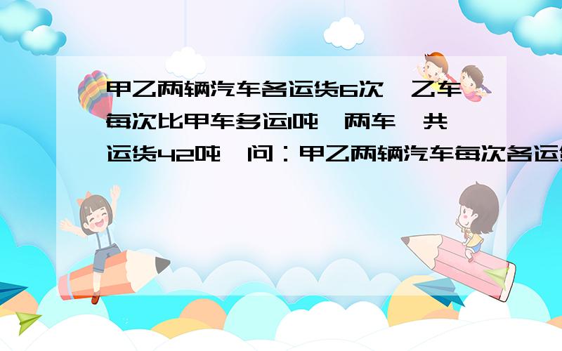 甲乙两辆汽车各运货6次,乙车每次比甲车多运1吨,两车一共运货42吨,问：甲乙两辆汽车每次各运货多少?