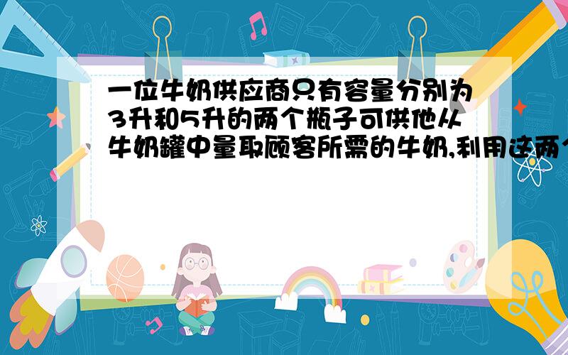 一位牛奶供应商只有容量分别为3升和5升的两个瓶子可供他从牛奶罐中量取顾客所需的牛奶,利用这两个瓶子怎么量出1升牛奶,而且