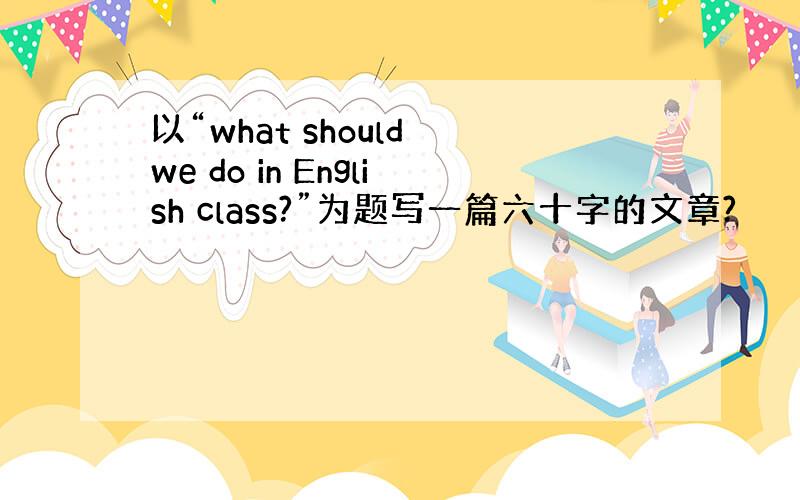 以“what should we do in English class?”为题写一篇六十字的文章?