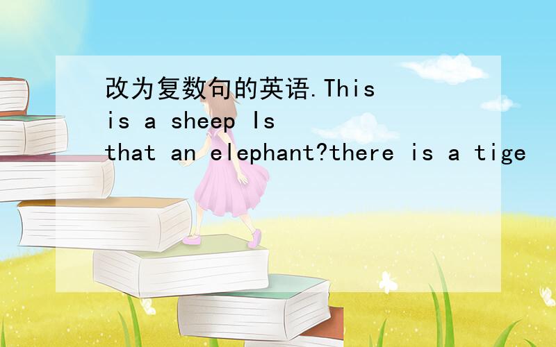 改为复数句的英语.This is a sheep Is that an elephant?there is a tige