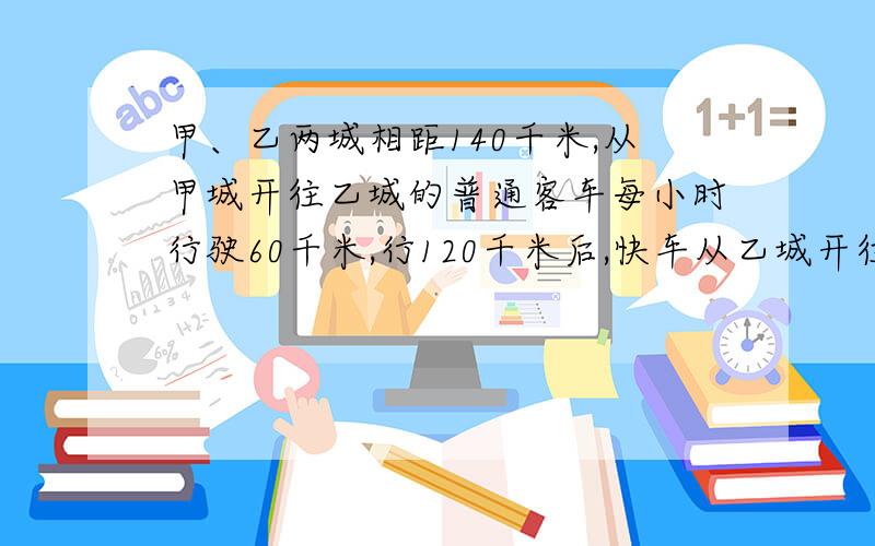 甲、乙两城相距140千米,从甲城开往乙城的普通客车每小时行驶60千米,行120千米后,快车从乙城开往甲城,每小