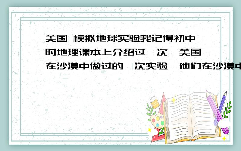 美国 模拟地球实验我记得初中时地理课本上介绍过一次,美国在沙漠中做过的一次实验,他们在沙漠中建了一个封闭的环境,用来模拟