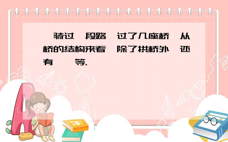 、骑过一段路,过了几座桥,从桥的结构来看,除了拱桥外,还有 、 等.