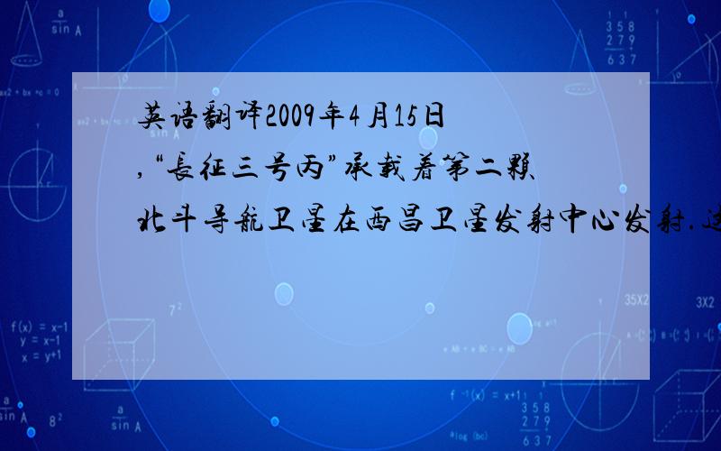 英语翻译2009年4月15日,“长征三号丙”承载着第二颗北斗导航卫星在西昌卫星发射中心发射.这颗卫星的成功发射,对于北斗