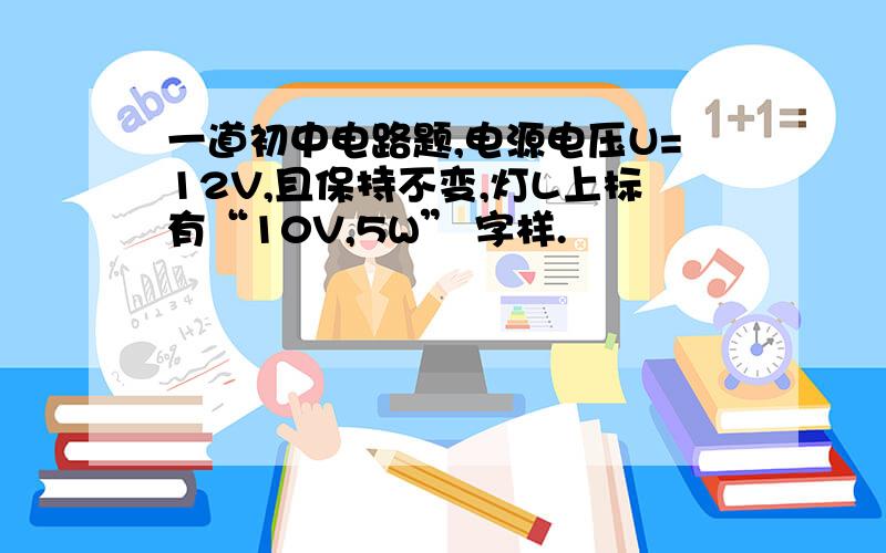 一道初中电路题,电源电压U=12V,且保持不变,灯L上标有“10V,5W” 字样.