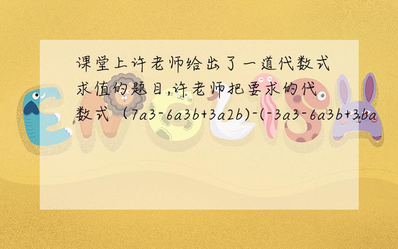 课堂上许老师给出了一道代数式求值的题目,许老师把要求的代数式（7a3-6a3b+3a2b)-(-3a3-6a3b+3ba