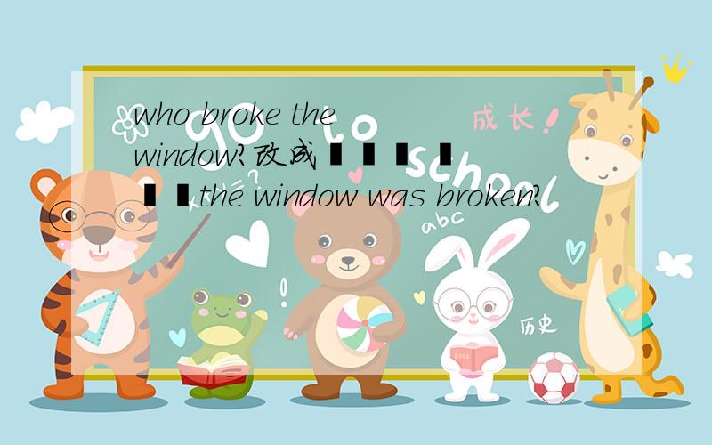 who broke the window?改成▁▁▁ ▁▁▁the window was broken?