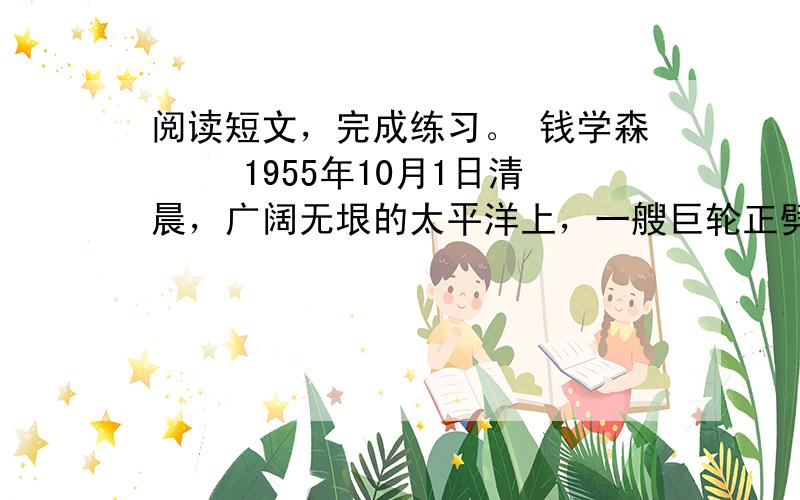 阅读短文，完成练习。 钱学森 　　1955年10月1日清晨，广阔无垠的太平洋上，一艘巨轮正劈波斩浪驶往香港。一位四十来岁