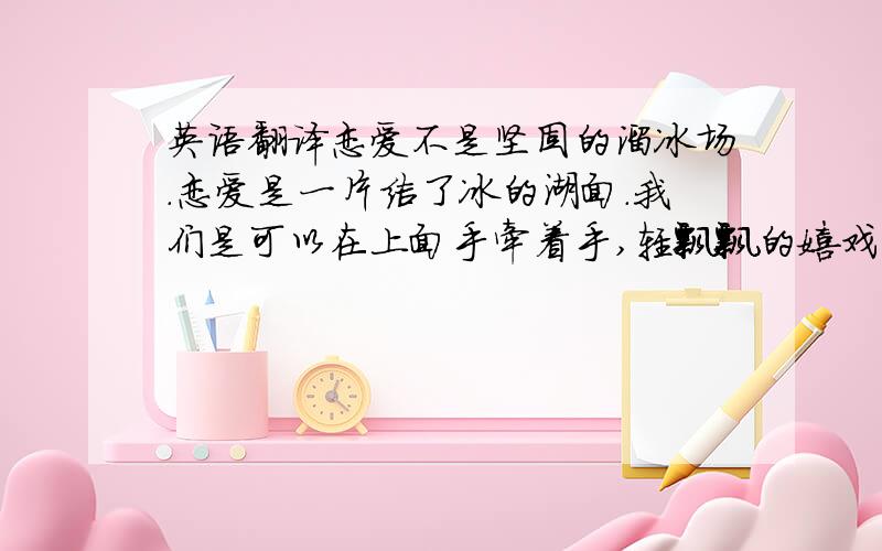 英语翻译恋爱不是坚固的溜冰场.恋爱是一片结了冰的湖面.我们是可以在上面手牵着手,轻飘飘的嬉戏,绕着我们自己的圈圈,只是不