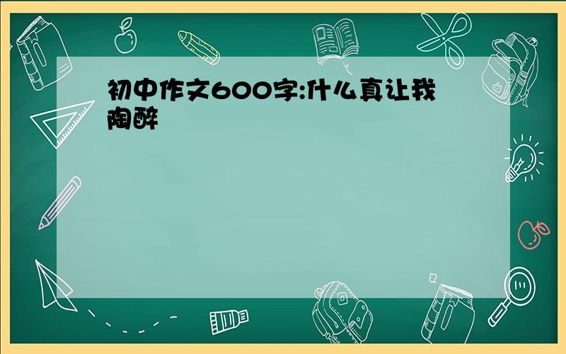 初中作文600字:什么真让我陶醉