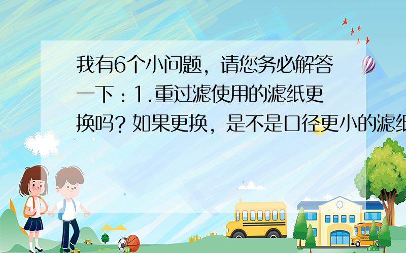 我有6个小问题，请您务必解答一下：1.重过滤使用的滤纸更换吗？如果更换，是不是口径更小的滤纸？2.如果不换用口径更小的滤