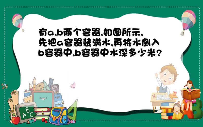 有a,b两个容器,如图所示,先把a容器装满水,再将水倒入b容器中,b容器中水深多少米?