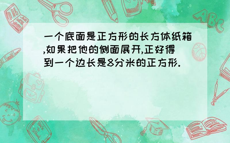 一个底面是正方形的长方体纸箱,如果把他的侧面展开,正好得到一个边长是8分米的正方形.