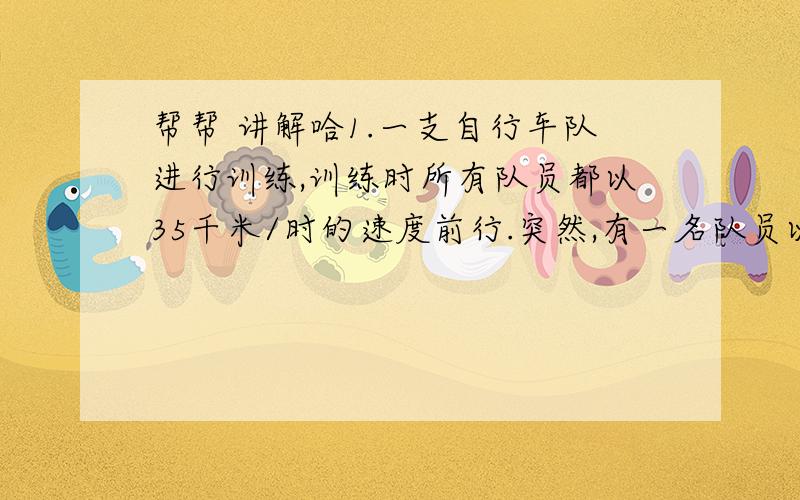 帮帮 讲解哈1.一支自行车队进行训练,训练时所有队员都以35千米/时的速度前行.突然,有一名队员以45千米/时的速度独自