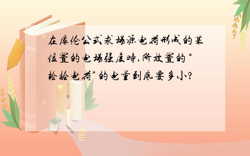 在库伦公式求场源电荷形成的某位置的电场强度时,所放置的“检验电荷”的电量到底要多小?