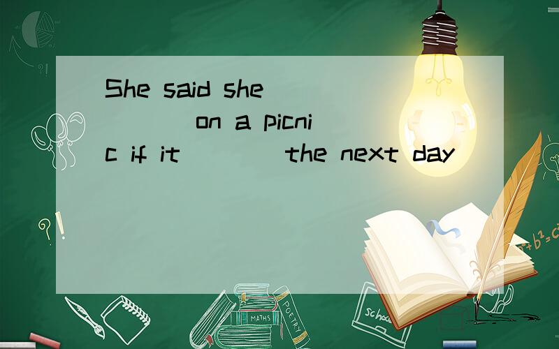 She said she ____ on a picnic if it ___ the next day