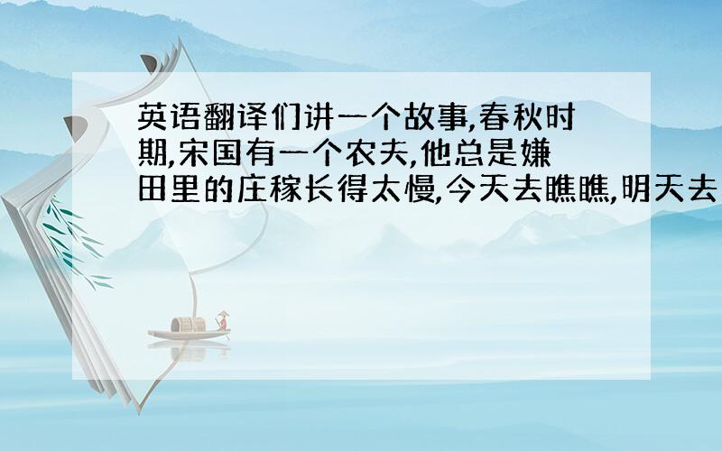 英语翻译们讲一个故事,春秋时期,宋国有一个农夫,他总是嫌田里的庄稼长得太慢,今天去瞧瞧,明天去看看,觉得禾苗好像总没有长