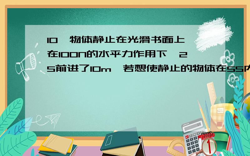 10一物体静止在光滑书面上,在100N的水平力作用下,2S前进了10m,若想使静止的物体在5S内前进50m,则水平拉力应