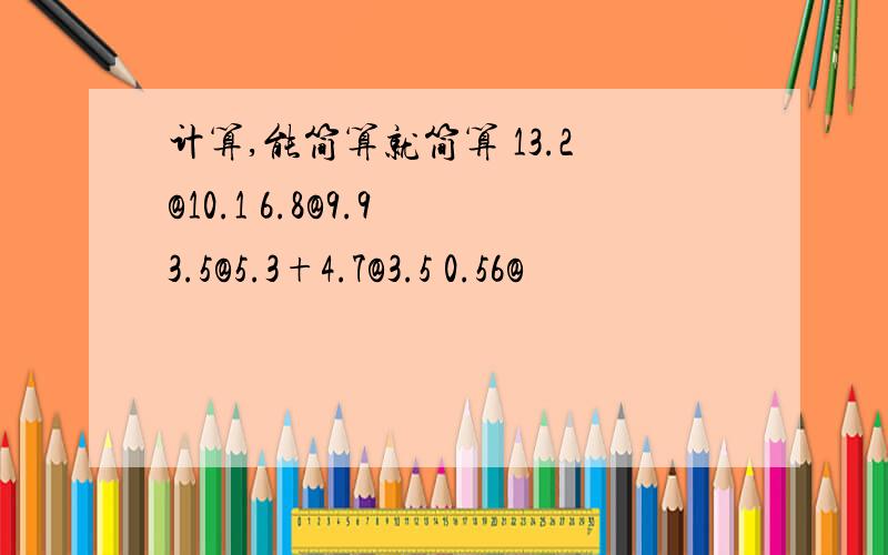 计算,能简算就简算 13.2@10.1 6.8@9.9 3.5@5.3+4.7@3.5 0.56@