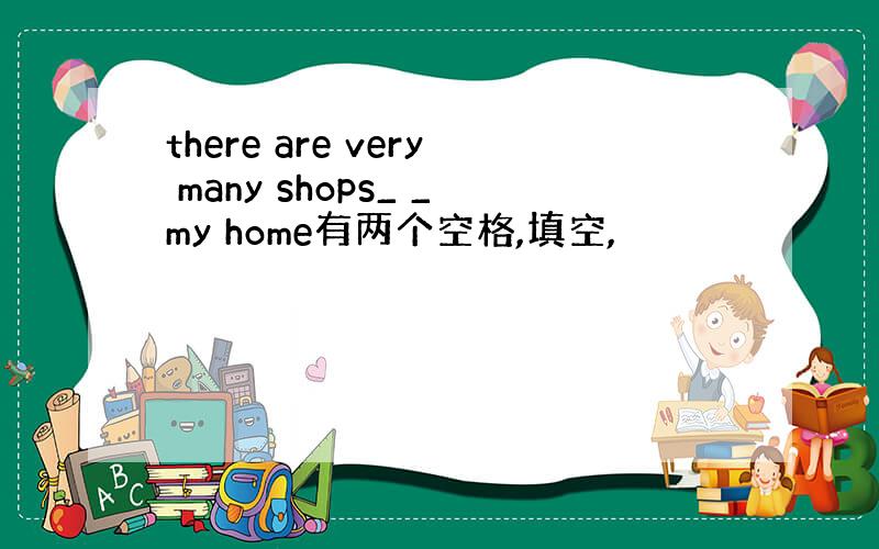 there are very many shops_ _my home有两个空格,填空,