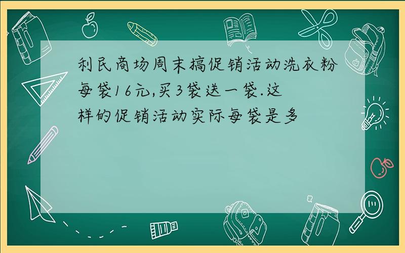 利民商场周末搞促销活动洗衣粉每袋16元,买3袋送一袋.这样的促销活动实际每袋是多