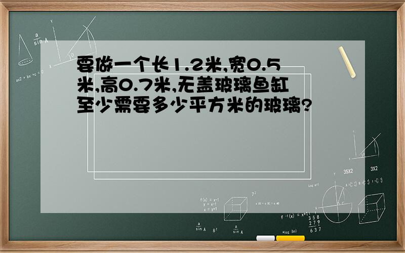 要做一个长1.2米,宽0.5米,高0.7米,无盖玻璃鱼缸至少需要多少平方米的玻璃?