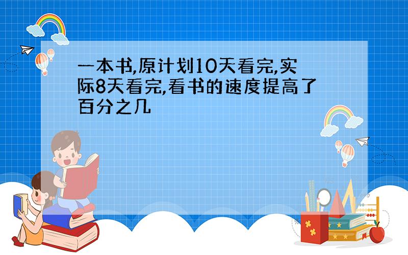 一本书,原计划10天看完,实际8天看完,看书的速度提高了百分之几