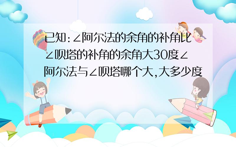 已知:∠阿尔法的余角的补角比∠呗塔的补角的余角大30度∠阿尔法与∠呗塔哪个大,大多少度