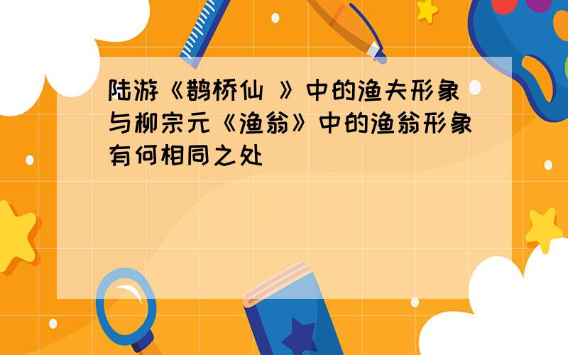 陆游《鹊桥仙 》中的渔夫形象与柳宗元《渔翁》中的渔翁形象有何相同之处