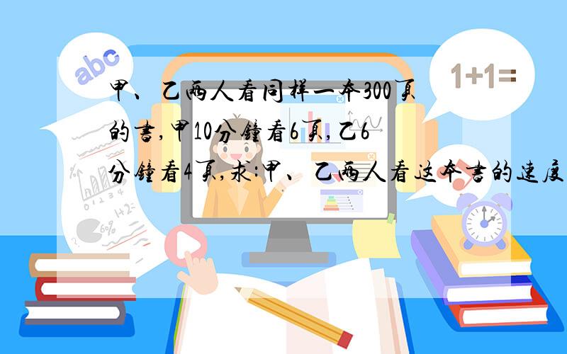 甲、乙两人看同样一本300页的书,甲10分钟看6页,乙6分钟看4页,求:甲、乙两人看这本书的速度之比；甲、乙两人看完这本