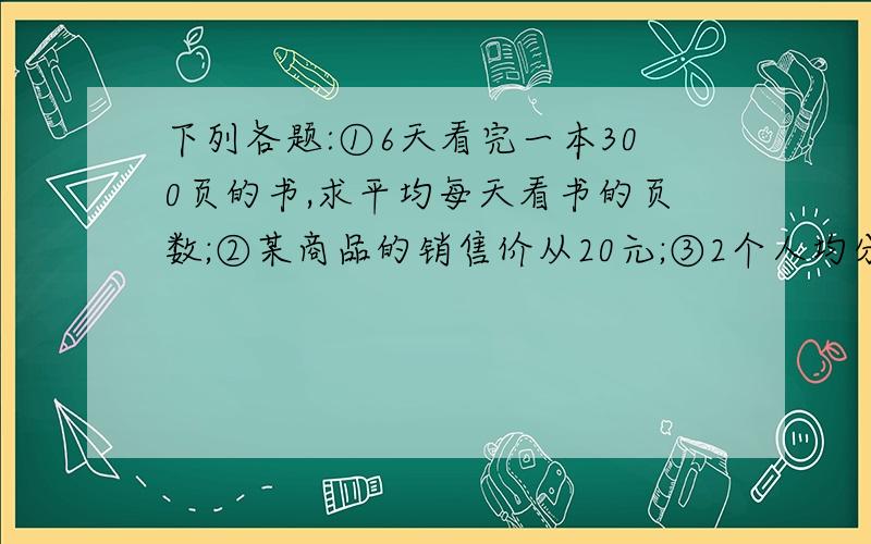 下列各题:①6天看完一本300页的书,求平均每天看书的页数;②某商品的销售价从20元;③2个人均分14支铅笔,求每个人分