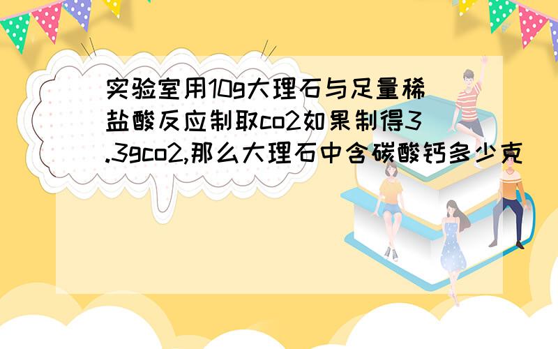 实验室用10g大理石与足量稀盐酸反应制取co2如果制得3.3gco2,那么大理石中含碳酸钙多少克