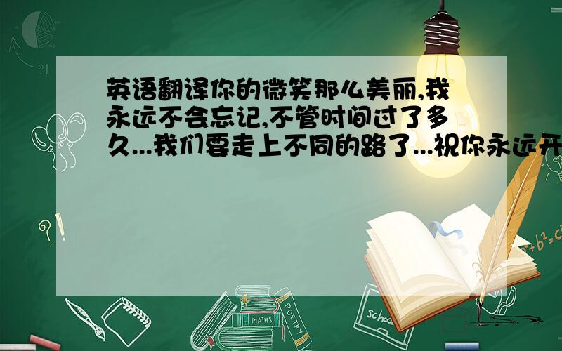 英语翻译你的微笑那么美丽,我永远不会忘记,不管时间过了多久...我们要走上不同的路了...祝你永远开心快乐...Your