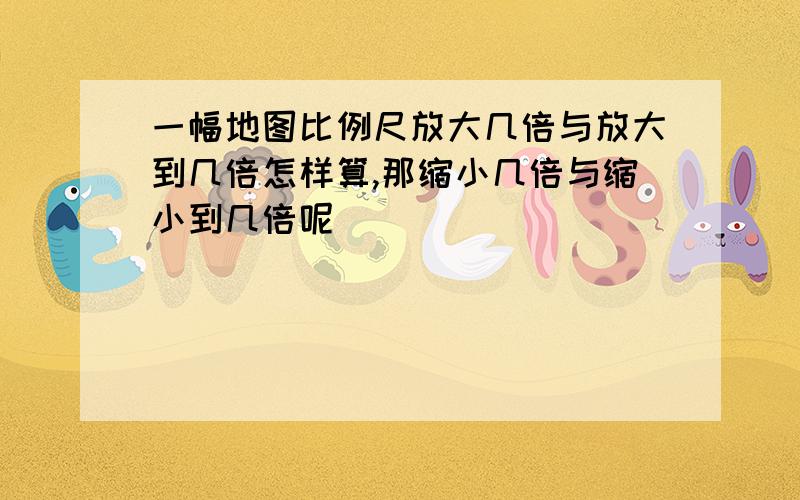 一幅地图比例尺放大几倍与放大到几倍怎样算,那缩小几倍与缩小到几倍呢