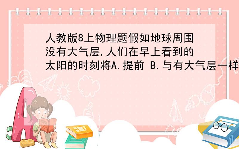 人教版8上物理题假如地球周围没有大气层,人们在早上看到的太阳的时刻将A.提前 B.与有大气层一样 C.延后 D.无法判断