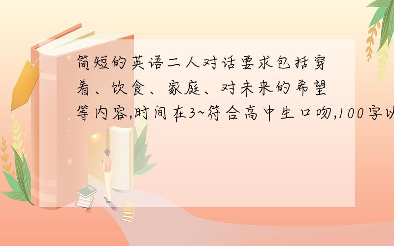 简短的英语二人对话要求包括穿着、饮食、家庭、对未来的希望等内容,时间在3~符合高中生口吻,100字以上(分角色写）非诚勿