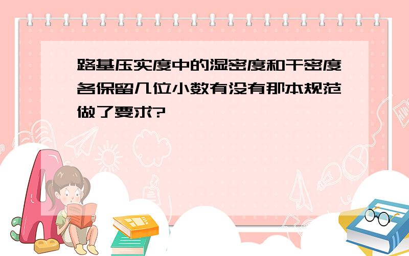 路基压实度中的湿密度和干密度各保留几位小数有没有那本规范做了要求?