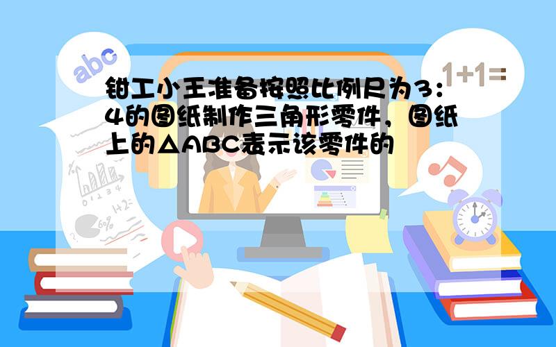 钳工小王准备按照比例尺为3：4的图纸制作三角形零件，图纸上的△ABC表示该零件的