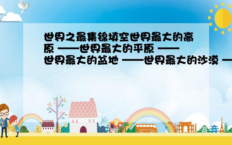 世界之最集锦填空世界最大的高原 ——世界最大的平原 ——世界最大的盆地 ——世界最大的沙漠 ——世界最深的海沟 ——世界