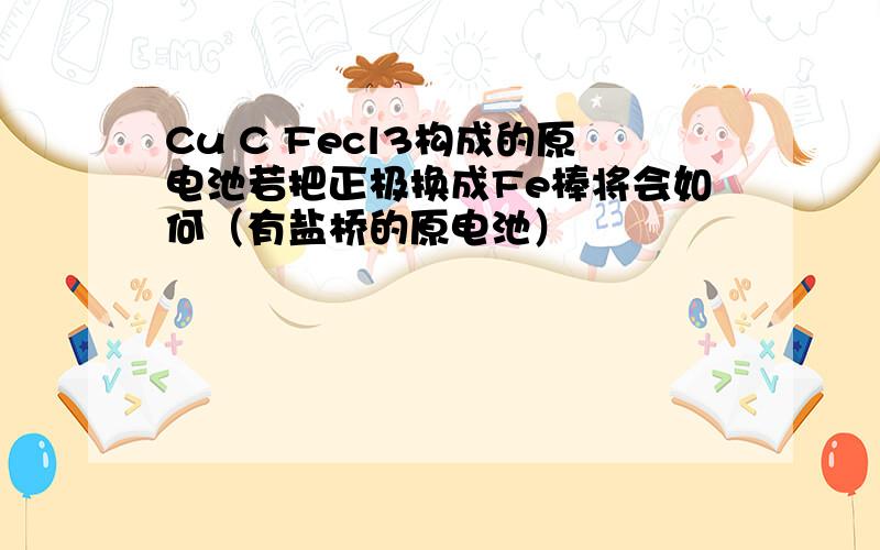 Cu C Fecl3构成的原电池若把正极换成Fe棒将会如何（有盐桥的原电池）