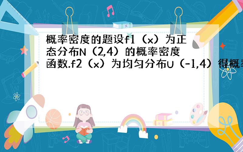 概率密度的题设f1（x）为正态分布N（2,4）的概率密度函数.f2（x）为均匀分布U（-1,4）得概率密度函数,若f（x