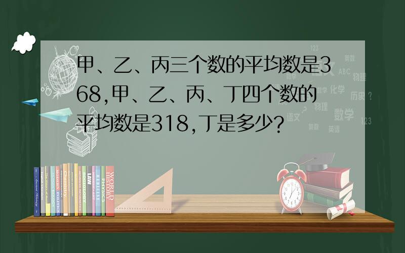 甲、乙、丙三个数的平均数是368,甲、乙、丙、丁四个数的平均数是318,丁是多少?